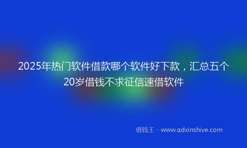 2025年热门软件借款哪个软件好下款，汇总五个20岁借钱不求征信速借软件