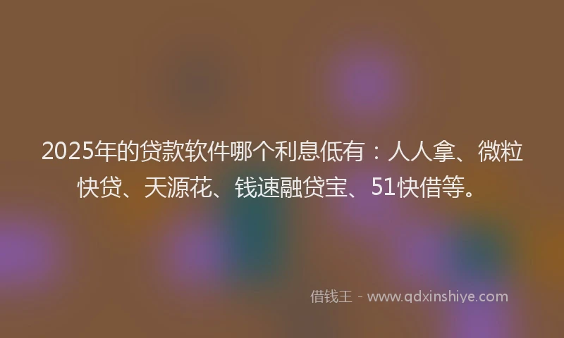 2025年的贷款软件哪个利息低有：人人拿、微粒快贷、天源花、钱速融贷宝、51快借等。