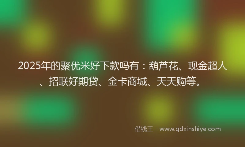 2025年的聚优米好下款吗有：葫芦花、现金超人、招联好期贷、金卡商城、天天购等。