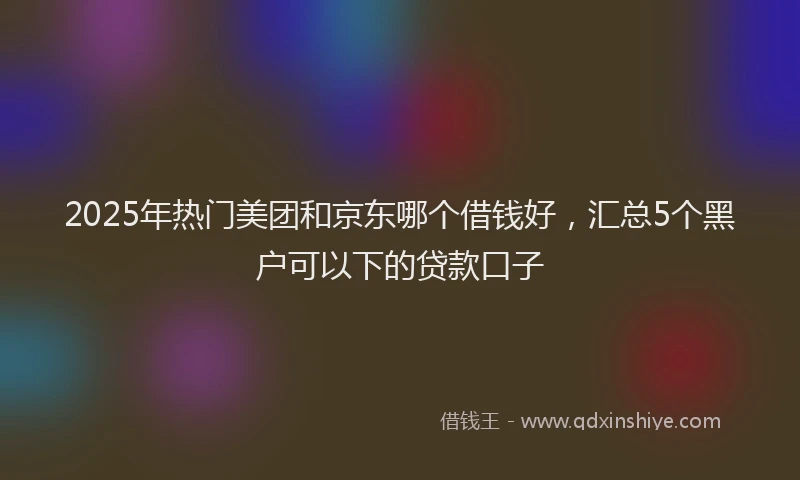 2025年热门美团和京东哪个借钱好，汇总5个黑户可以下的贷款口子