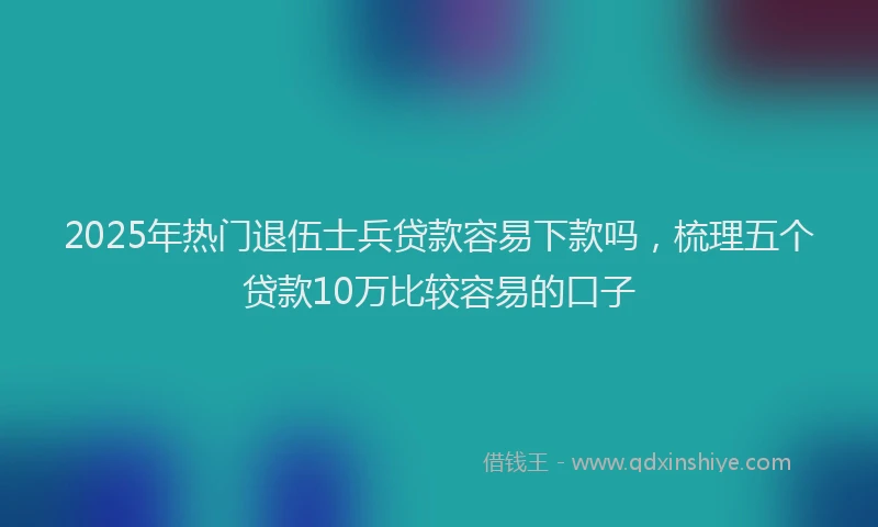 2025年热门退伍士兵贷款容易下款吗，梳理五个贷款10万比较容易的口子