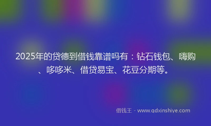 2025年的贷德到借钱靠谱吗有：钻石钱包、嗨购、哆哆米、借贷易宝、花豆分期等。