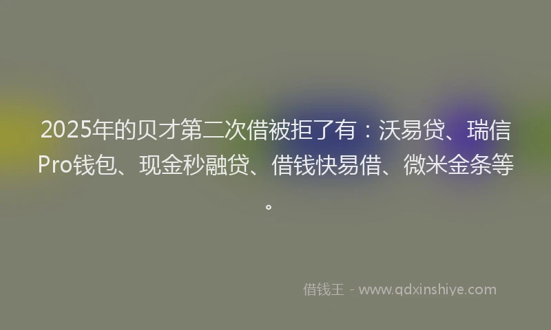 2025年的贝才第二次借被拒了有：沃易贷、瑞信Pro钱包、现金秒融贷、借钱快易借、微米金条等。