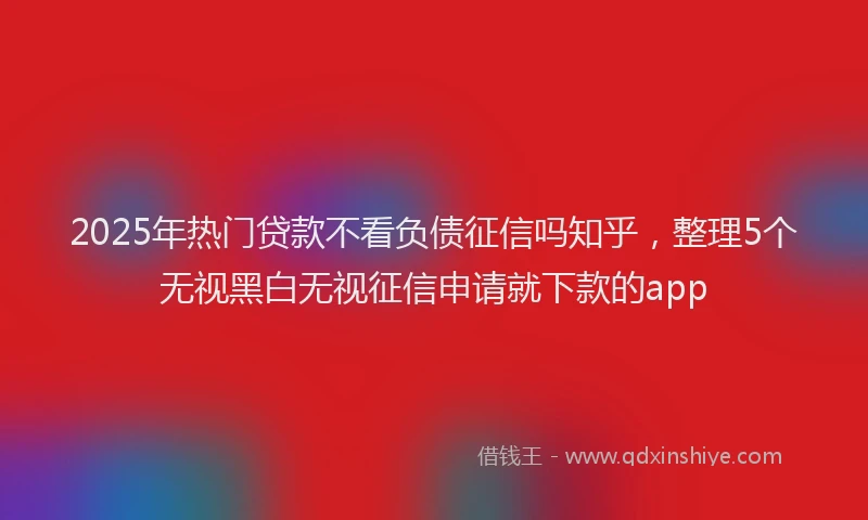 2025年热门贷款不看负债征信吗知乎，整理5个无视黑白无视征信申请就下款的app