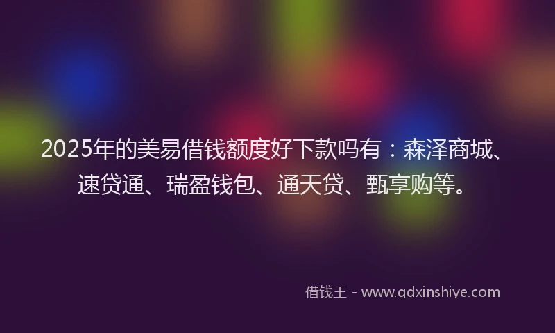 2025年的美易借钱额度好下款吗有：森泽商城、速贷通、瑞盈钱包、通天贷、甄享购等。