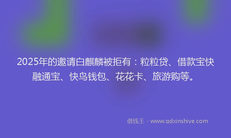2025年的邀请白麒麟被拒有：粒粒贷、借款宝快融通宝、快鸟钱包、花花卡、旅游购等。