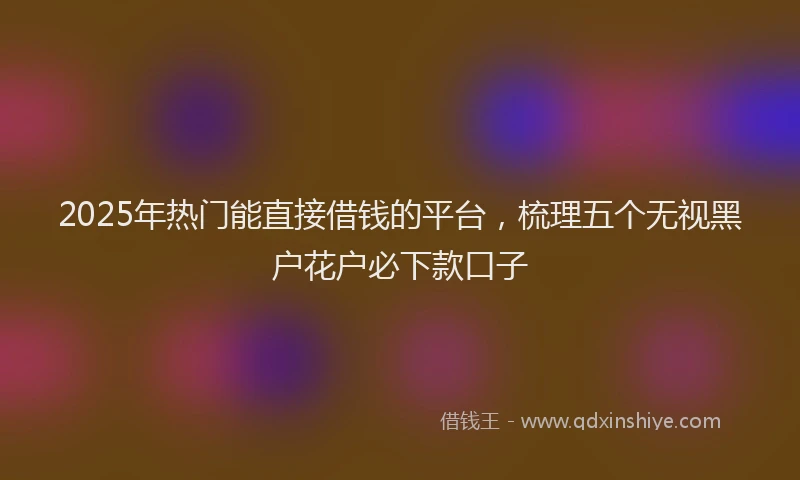 2025年热门能直接借钱的平台，梳理五个无视黑户花户必下款口子