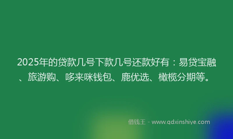 2025年的贷款几号下款几号还款好有：易贷宝融、旅游购、哆来咪钱包、鹿优选、橄榄分期等。