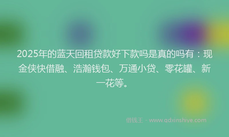 2025年的蓝天回租贷款好下款吗是真的吗有：现金侠快借融、浩瀚钱包、万通小贷、零花罐、新一花等。