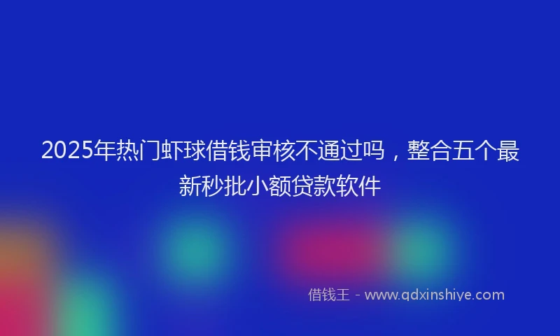 2025年热门虾球借钱审核不通过吗，整合五个最新秒批小额贷款软件