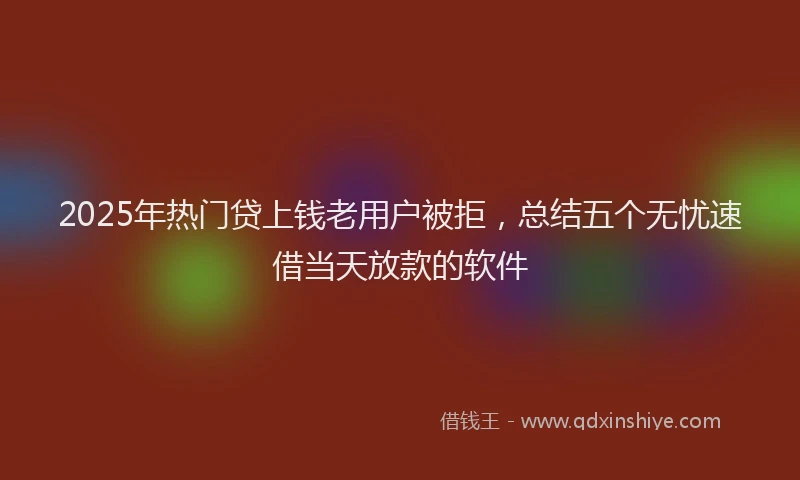 2025年热门贷上钱老用户被拒，总结五个无忧速借当天放款的软件