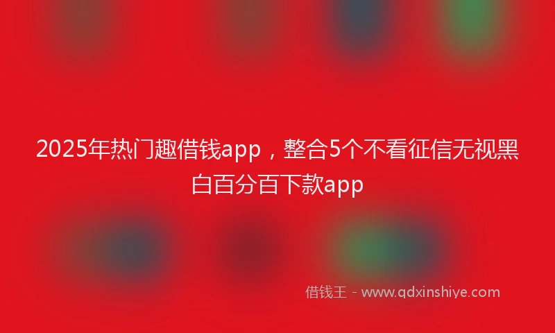 2025年热门趣借钱app，整合5个不看征信无视黑白百分百下款app