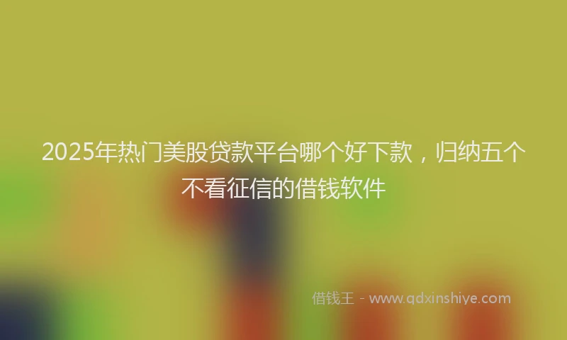 2025年热门美股贷款平台哪个好下款，归纳五个不看征信的借钱软件