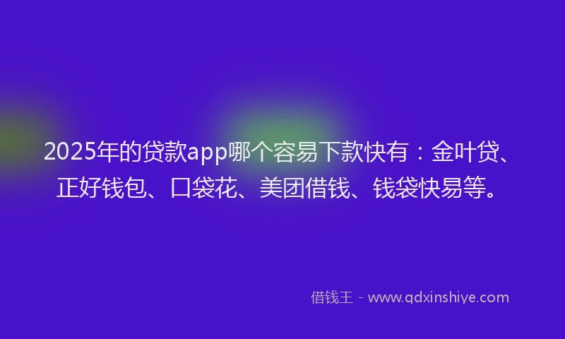 2025年的贷款app哪个容易下款快有：金叶贷、正好钱包、口袋花、美团借钱、钱袋快易等。