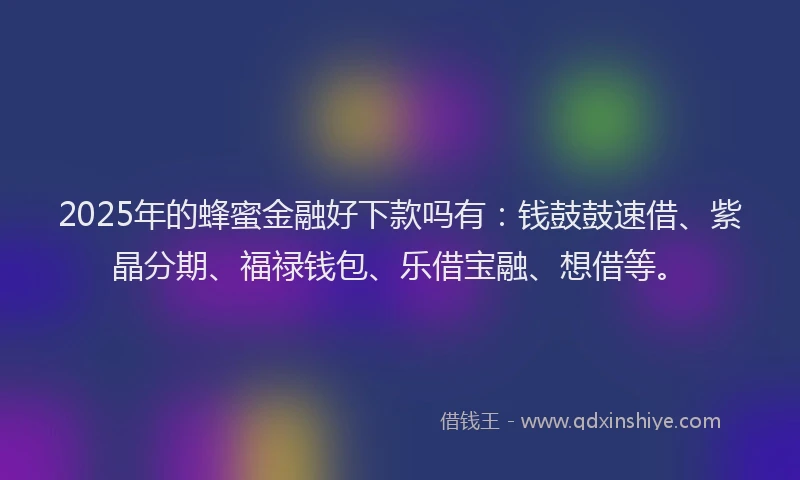 2025年的蜂蜜金融好下款吗有：钱鼓鼓速借、紫晶分期、福禄钱包、乐借宝融、想借等。