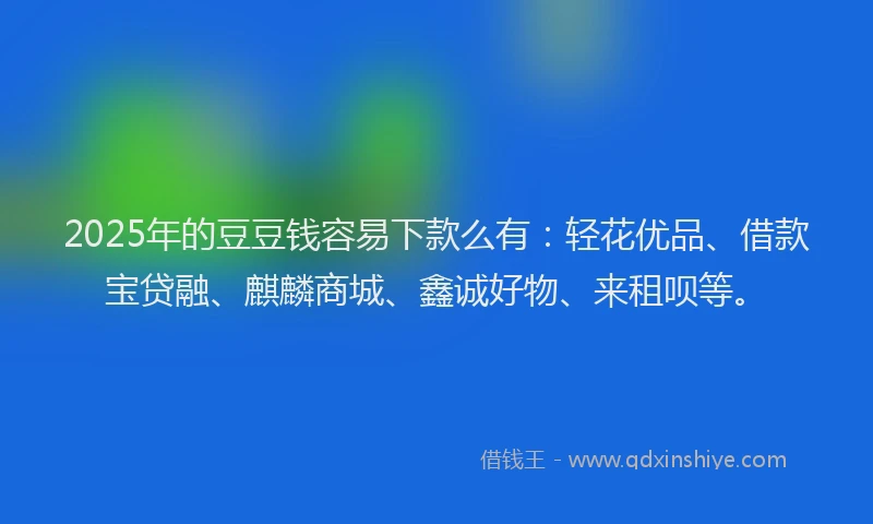 2025年的豆豆钱容易下款么有：轻花优品、借款宝贷融、麒麟商城、鑫诚好物、来租呗等。