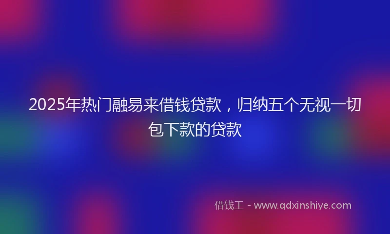 2025年热门融易来借钱贷款，归纳五个无视一切包下款的贷款