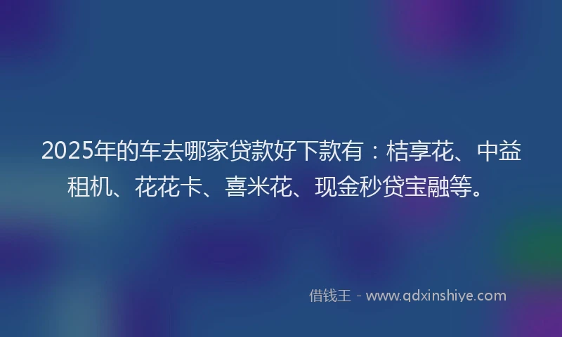 2025年的车去哪家贷款好下款有：桔享花、中益租机、花花卡、喜米花、现金秒贷宝融等。