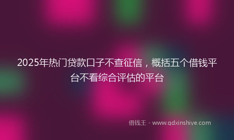 2025年热门贷款口子不查征信，概括五个借钱平台不看综合评估的平台