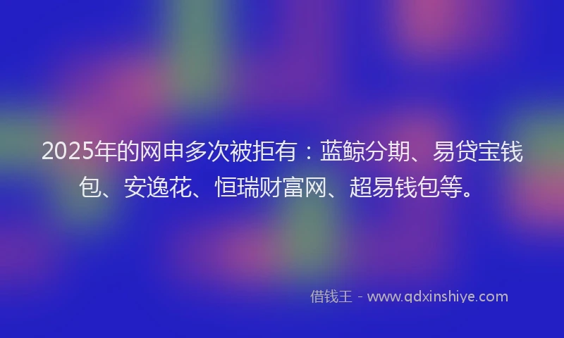 2025年的网申多次被拒有：蓝鲸分期、易贷宝钱包、安逸花、恒瑞财富网、超易钱包等。