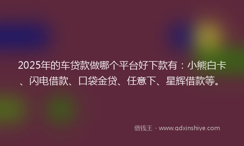 2025年的车贷款做哪个平台好下款有：小熊白卡、闪电借款、口袋金贷、任意下、星辉借款等。
