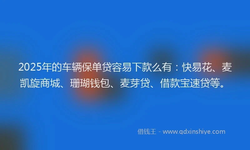 2025年的车辆保单贷容易下款么有：快易花、麦凯旋商城、珊瑚钱包、麦芽贷、借款宝速贷等。