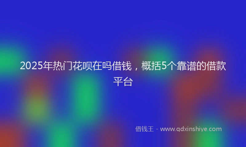 2025年热门花呗在吗借钱，概括5个靠谱的借款平台