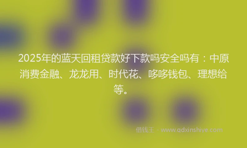 2025年的蓝天回租贷款好下款吗安全吗有：中原消费金融、龙龙用、时代花、哆哆钱包、理想给等。