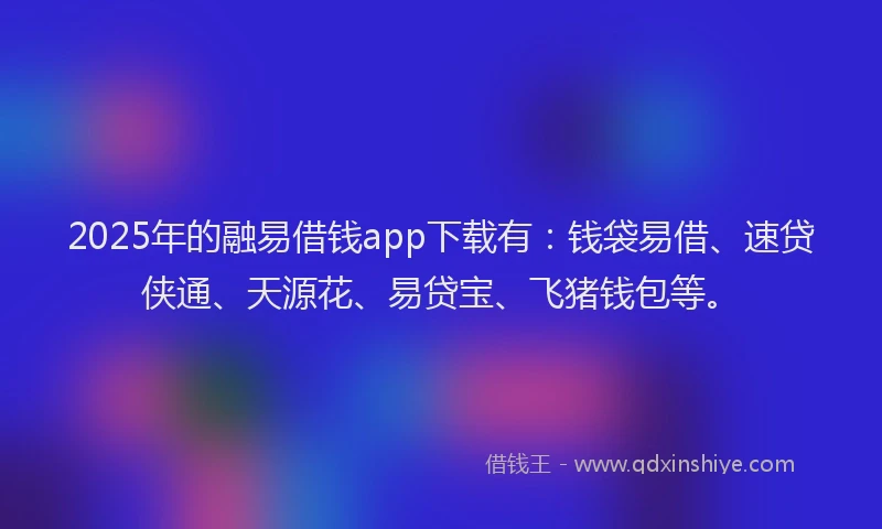 2025年的融易借钱app下载有：钱袋易借、速贷侠通、天源花、易贷宝、飞猪钱包等。