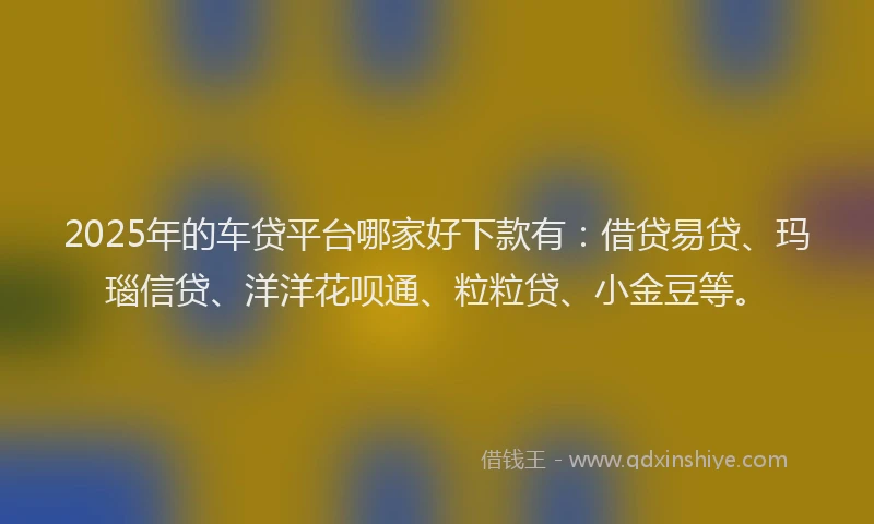 2025年的车贷平台哪家好下款有：借贷易贷、玛瑙信贷、洋洋花呗通、粒粒贷、小金豆等。