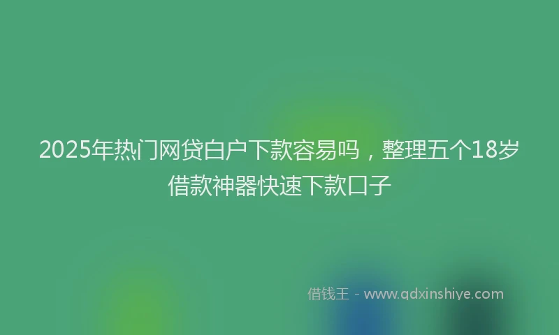2025年热门网贷白户下款容易吗，整理五个18岁借款神器快速下款口子
