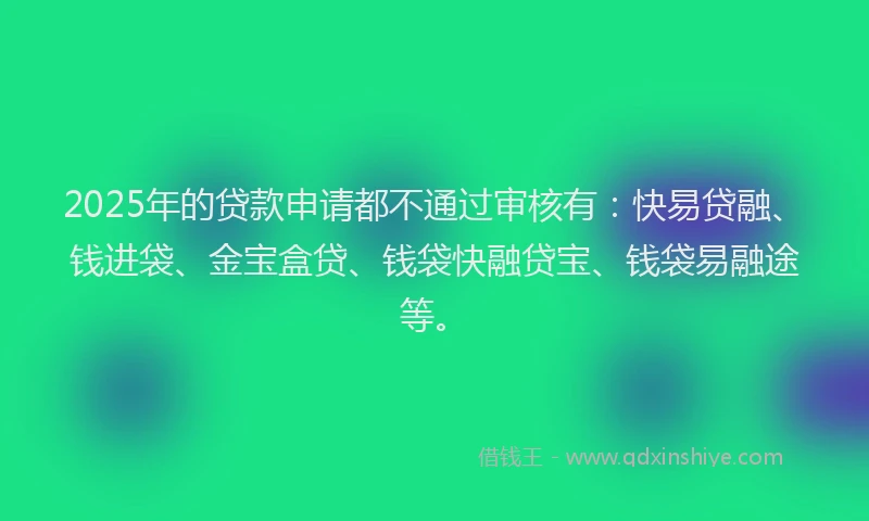 2025年的贷款申请都不通过审核有：快易贷融、钱进袋、金宝盒贷、钱袋快融贷宝、钱袋易融途等。