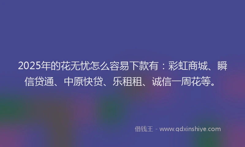 2025年的花无忧怎么容易下款有：彩虹商城、瞬信贷通、中原快贷、乐租租、诚信一周花等。