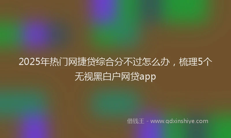 2025年热门网捷贷综合分不过怎么办，梳理5个无视黑白户网贷app
