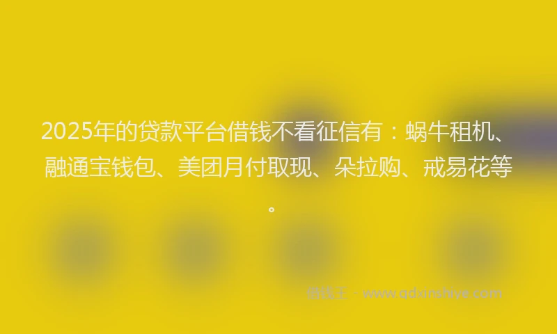 2025年的贷款平台借钱不看征信有：蜗牛租机、融通宝钱包、美团月付取现、朵拉购、戒易花等。