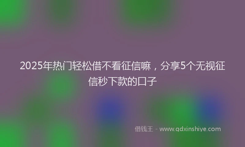 2025年热门轻松借不看征信嘛，分享5个无视征信秒下款的口子
