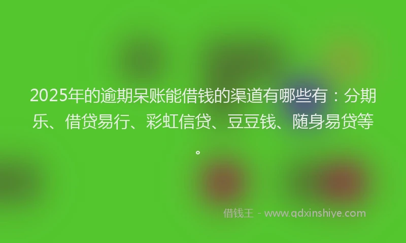 2025年的逾期呆账能借钱的渠道有哪些有：分期乐、借贷易行、彩虹信贷、豆豆钱、随身易贷等。