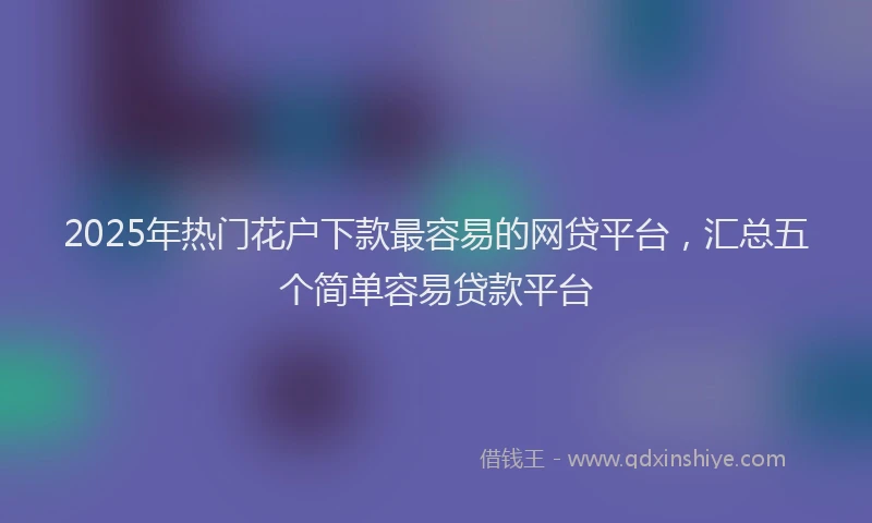 2025年热门花户下款最容易的网贷平台,汇总五个简单容易贷款平台