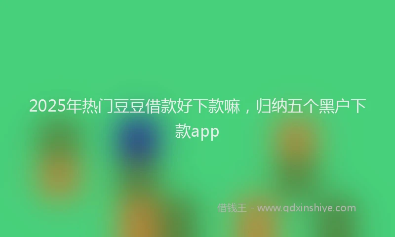 2025年热门豆豆借款好下款嘛，归纳五个黑户下款app