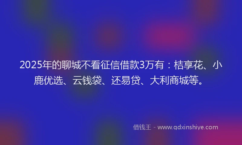 2025年的聊城不看征信借款3万有：桔享花、小鹿优选、云钱袋、还易贷、大利商城等。