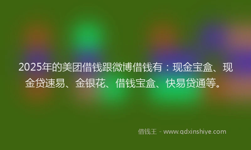 2025年的美团借钱跟微博借钱有：现金宝盒、现金贷速易、金银花、借钱宝盒、快易贷通等。