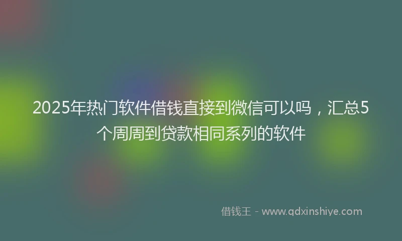 2025年热门软件借钱直接到微信可以吗，汇总5个周周到贷款相同系列的软件