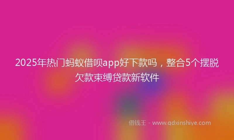 2025年热门蚂蚁借呗app好下款吗，整合5个摆脱欠款束缚贷款新软件