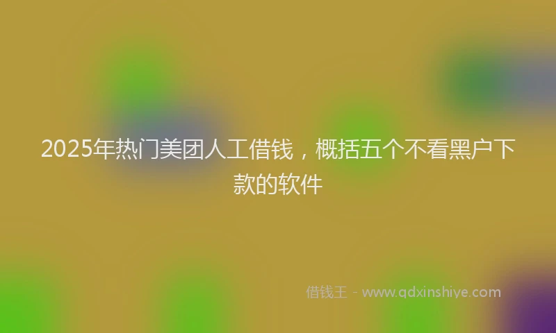 2025年热门美团人工借钱，概括五个不看黑户下款的软件