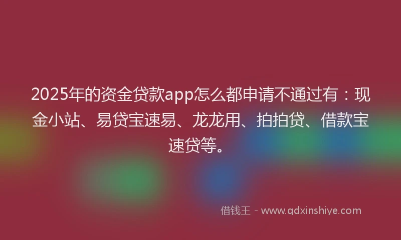 2025年的资金贷款app怎么都申请不通过有：现金小站、易贷宝速易、龙龙用、拍拍贷、借款宝速贷等。