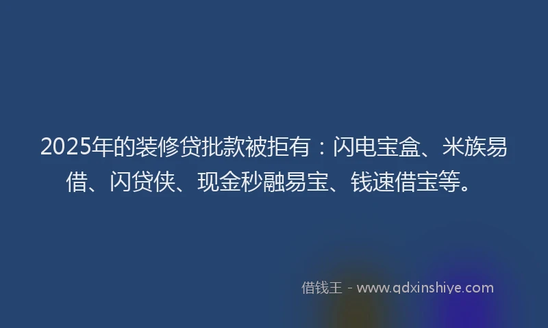 2025年的装修贷批款被拒有：闪电宝盒、米族易借、闪贷侠、现金秒融易宝、钱速借宝等。