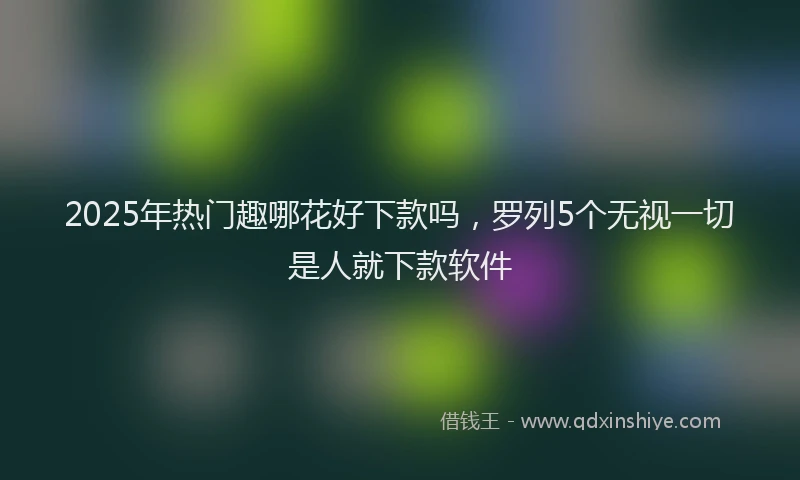 2025年热门趣哪花好下款吗，罗列5个无视一切是人就下款软件
