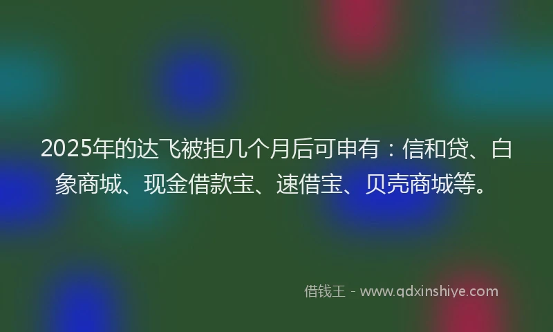 2025年的达飞被拒几个月后可申有：信和贷、白象商城、现金借款宝、速借宝、贝壳商城等。