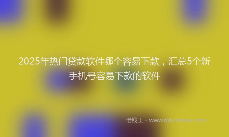2025年热门贷款软件哪个容易下款，汇总5个新手机号容易下款的软件