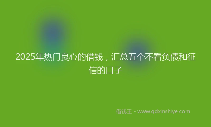 2025年热门良心的借钱，汇总五个不看负债和征信的口子
